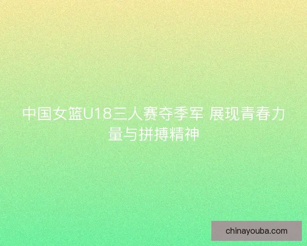 中国女篮U18三人赛夺季军 展现青春力量与拼搏精神