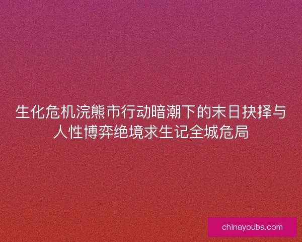 生化危机浣熊市行动暗潮下的末日抉择与人性博弈绝境求生记全城危局