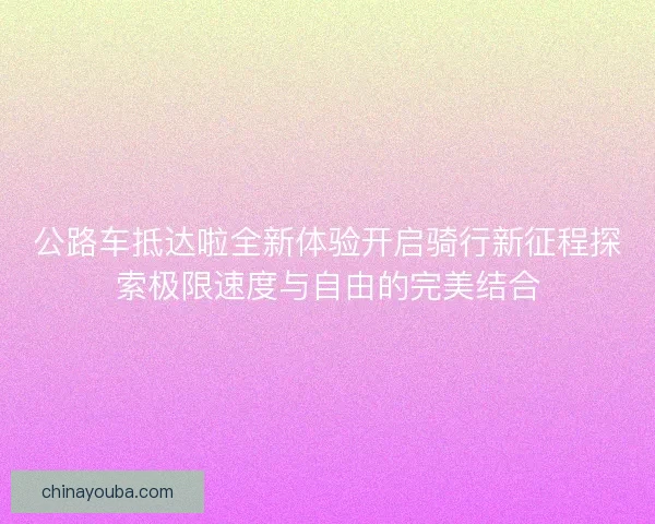 公路车抵达啦全新体验开启骑行新征程探索极限速度与自由的完美结合